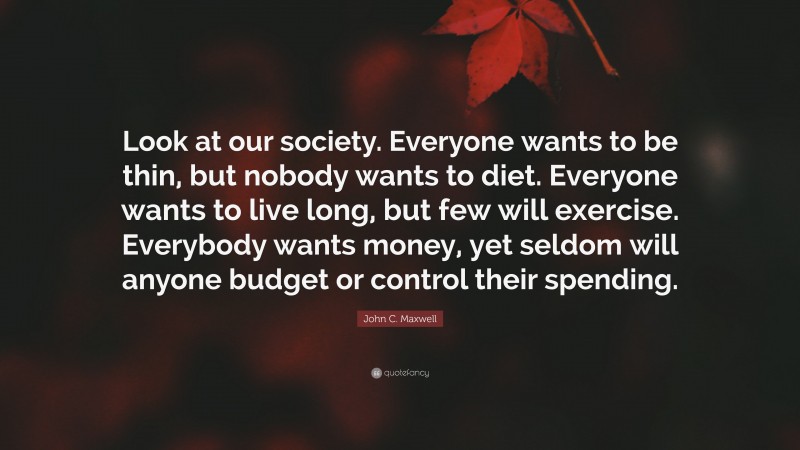 John C. Maxwell Quote: “Look at our society. Everyone wants to be thin, but nobody wants to diet. Everyone wants to live long, but few will exercise. Everybody wants money, yet seldom will anyone budget or control their spending.”