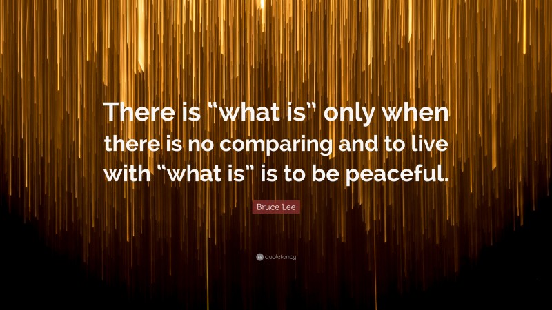 Bruce Lee Quote: “There is “what is” only when there is no comparing and to live with “what is” is to be peaceful.”