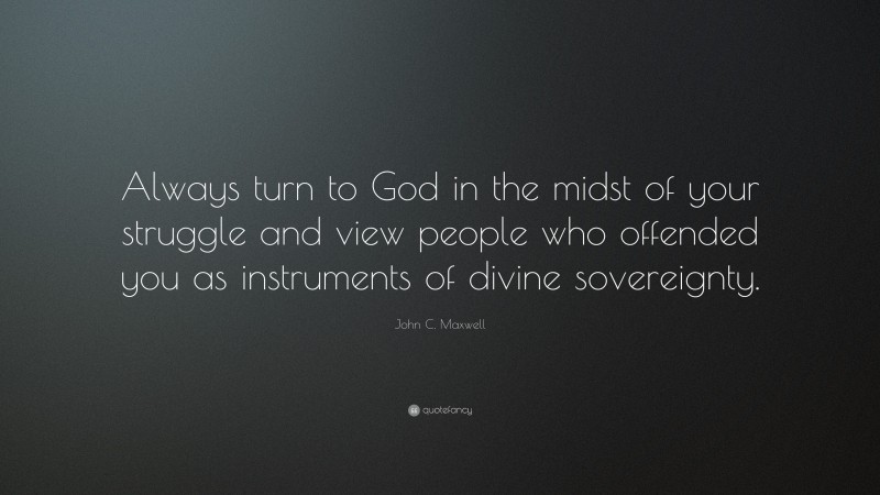 John C. Maxwell Quote: “Always turn to God in the midst of your struggle and view people who offended you as instruments of divine sovereignty.”