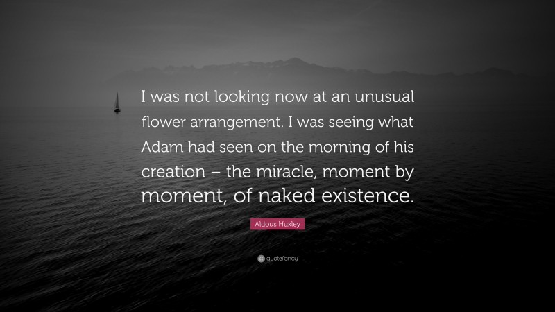 Aldous Huxley Quote: “I was not looking now at an unusual flower arrangement. I was seeing what Adam had seen on the morning of his creation – the miracle, moment by moment, of naked existence.”