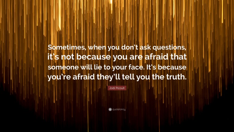 Jodi Picoult Quote: “Sometimes, when you don’t ask questions, it’s not because you are afraid that someone will lie to your face. It’s because you’re afraid they’ll tell you the truth.”