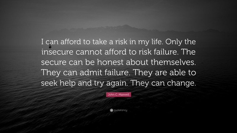 John C. Maxwell Quote: “I can afford to take a risk in my life. Only the insecure cannot afford to risk failure. The secure can be honest about themselves. They can admit failure. They are able to seek help and try again. They can change.”