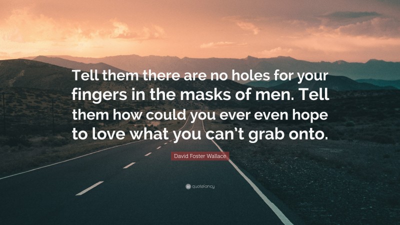 David Foster Wallace Quote: “Tell them there are no holes for your fingers in the masks of men. Tell them how could you ever even hope to love what you can’t grab onto.”