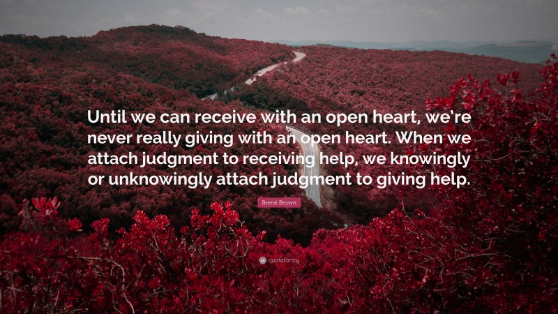 Brené Brown Quote: “Until we can receive with an open heart, we’re never really giving with an open heart. When we attach judgment to receiving help, we knowingly or unknowingly attach judgment to giving help.”