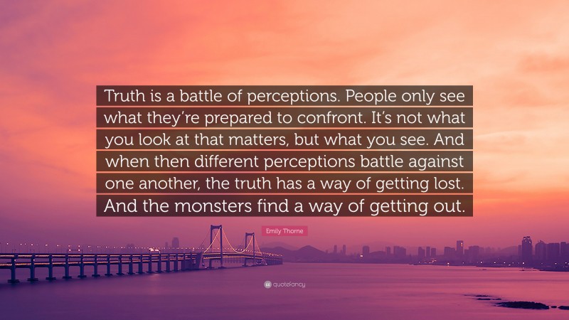 Emily Thorne Quote: “Truth is a battle of perceptions. People only see what they’re prepared to confront. It’s not what you look at that matters, but what you see. And when then different perceptions battle against one another, the truth has a way of getting lost. And the monsters find a way of getting out.”