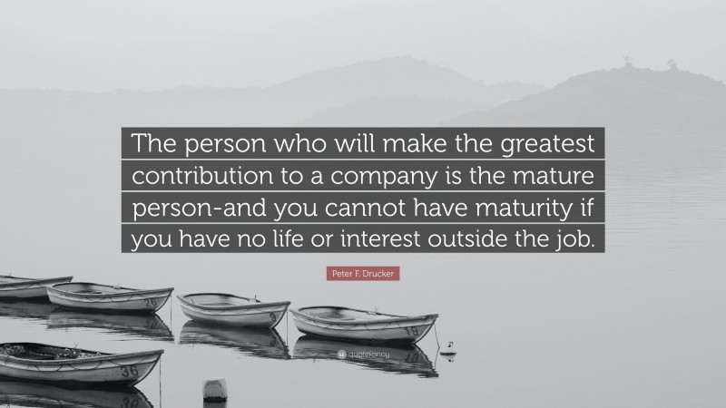 Peter F. Drucker Quote: “The person who will make the greatest contribution to a company is the mature person-and you cannot have maturity if you have no life or interest outside the job.”