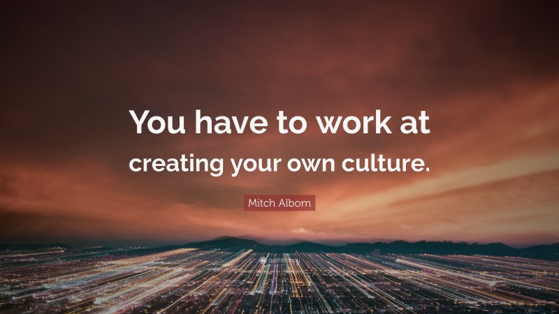 Mitch Albom Quote: “You have to work at creating your own culture.”