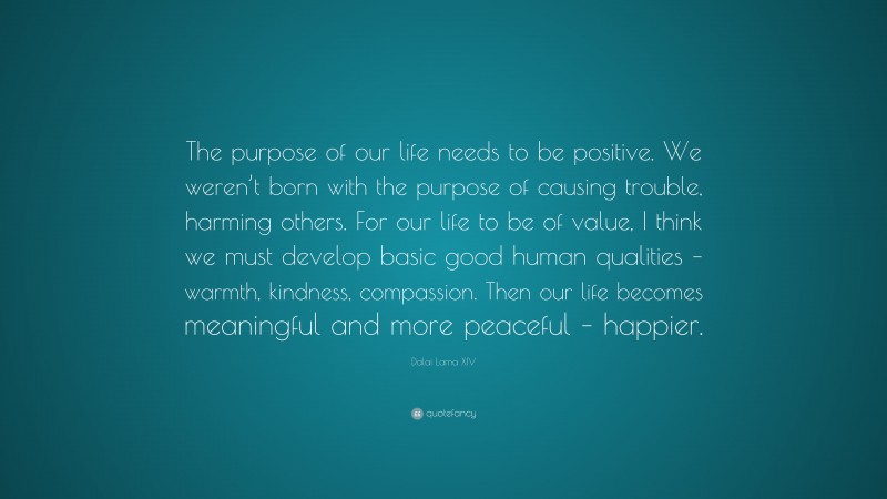 Dalai Lama XIV Quote: “The purpose of our life needs to be positive. We weren’t born with the purpose of causing trouble, harming others. For our life to be of value, I think we must develop basic good human qualities – warmth, kindness, compassion. Then our life becomes meaningful and more peaceful – happier.”