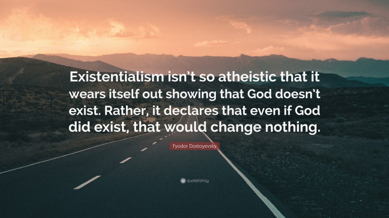 Fyodor Dostoyevsky Quote: “Existentialism isn’t so atheistic that it wears itself out showing that God doesn’t exist. Rather, it declares that even if God did exist, that would change nothing.”