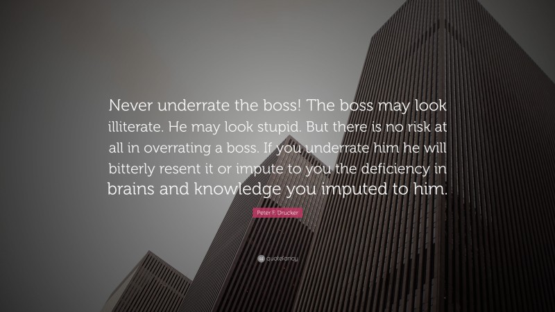 Peter F. Drucker Quote: “Never underrate the boss! The boss may look illiterate. He may look stupid. But there is no risk at all in overrating a boss. If you underrate him he will bitterly resent it or impute to you the deficiency in brains and knowledge you imputed to him.”