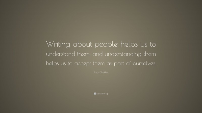 Alice Walker Quote: “Writing about people helps us to understand them, and understanding them helps us to accept them as part of ourselves.”