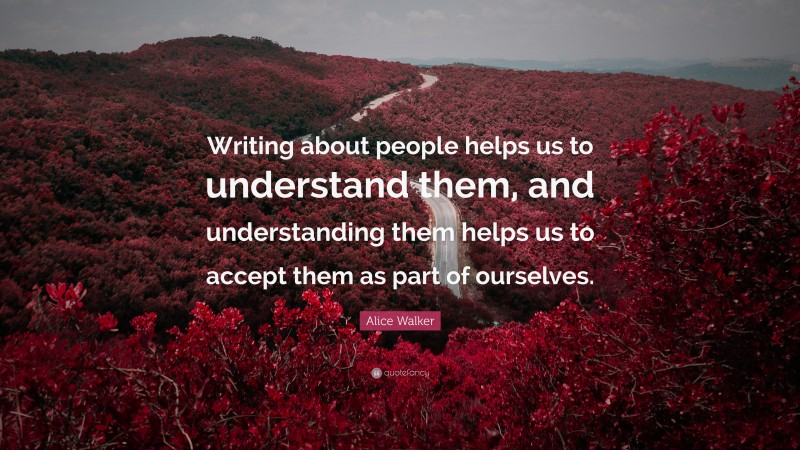 Alice Walker Quote: “Writing about people helps us to understand them, and understanding them helps us to accept them as part of ourselves.”