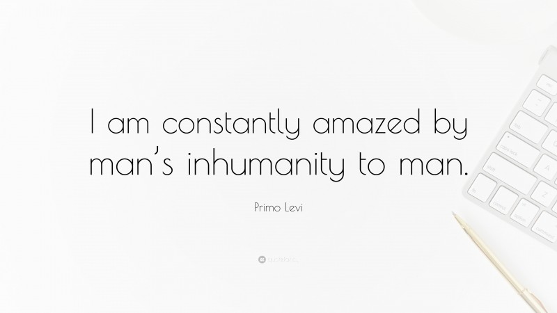 Primo Levi Quote: “I am constantly amazed by man’s inhumanity to man.”