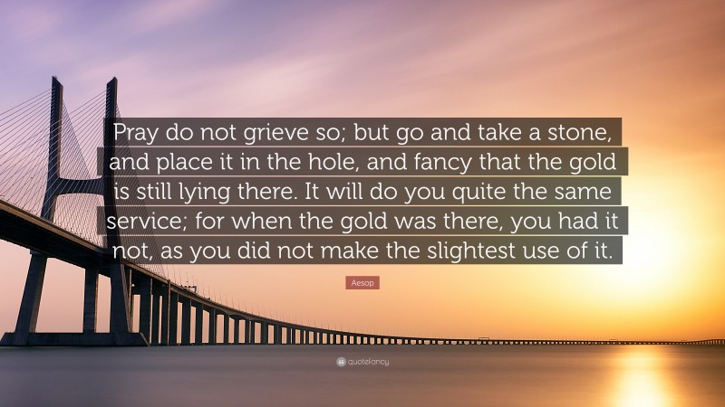 Aesop Quote: “Pray do not grieve so; but go and take a stone, and place it in the hole, and fancy that the gold is still lying there. It will do you quite the same service; for when the gold was there, you had it not, as you did not make the slightest use of it.”