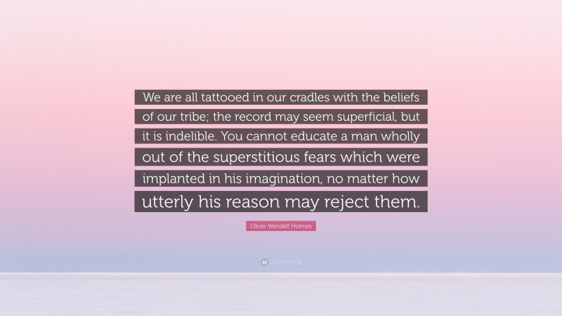 Oliver Wendell Holmes Quote: “We are all tattooed in our cradles with the beliefs of our tribe; the record may seem superficial, but it is indelible. You cannot educate a man wholly out of the superstitious fears which were implanted in his imagination, no matter how utterly his reason may reject them.”
