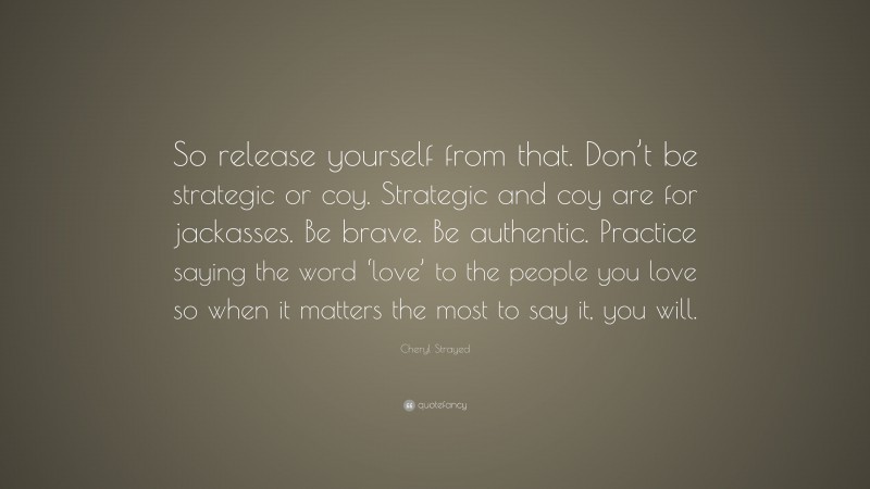 Cheryl Strayed Quote: “So release yourself from that. Don’t be strategic or coy. Strategic and coy are for jackasses. Be brave. Be authentic. Practice saying the word ‘love’ to the people you love so when it matters the most to say it, you will.”