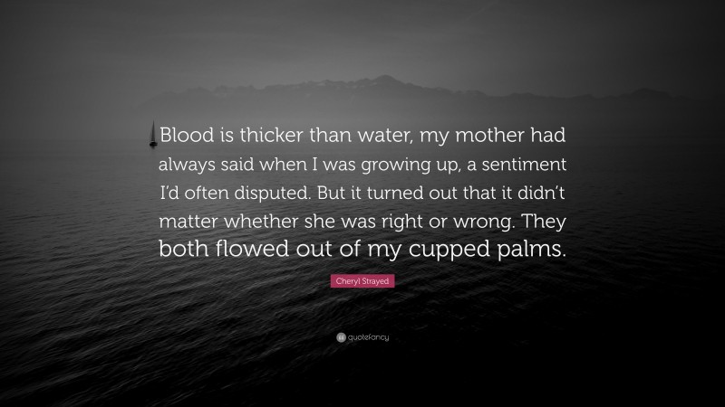 Cheryl Strayed Quote: “Blood is thicker than water, my mother had always said when I was growing up, a sentiment I’d often disputed. But it turned out that it didn’t matter whether she was right or wrong. They both flowed out of my cupped palms.”