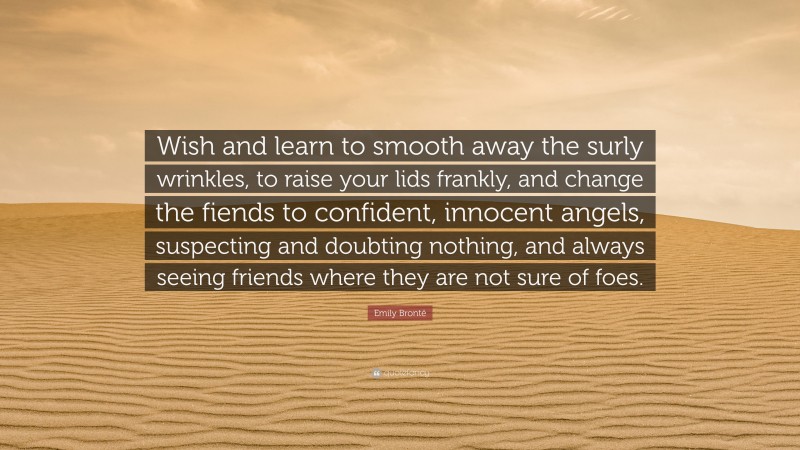 Emily Brontë Quote: “Wish and learn to smooth away the surly wrinkles, to raise your lids frankly, and change the fiends to confident, innocent angels, suspecting and doubting nothing, and always seeing friends where they are not sure of foes.”