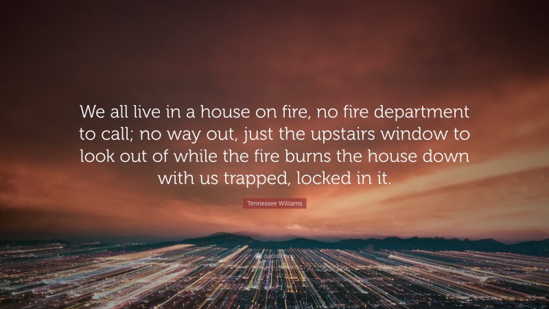 Tennessee Williams Quote: “We all live in a house on fire, no fire department to call; no way out, just the upstairs window to look out of while the fire burns the house down with us trapped, locked in it.”