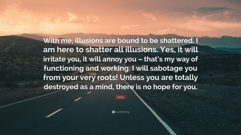 Osho Quote: “With me, illusions are bound to be shattered. I am here to shatter all illusions. Yes, it will irritate you, it will annoy you – that’s my way of functioning and working. I will sabotage you from your very roots! Unless you are totally destroyed as a mind, there is no hope for you.”