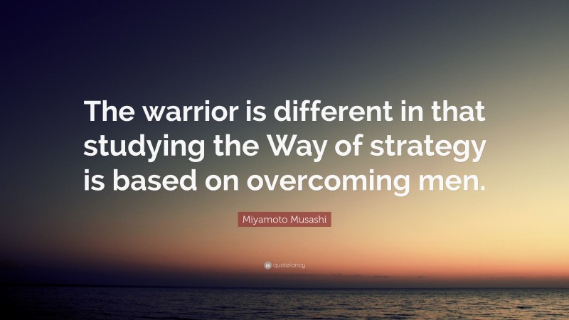 Miyamoto Musashi Quote: “The warrior is different in that studying the Way of strategy is based on overcoming men.”