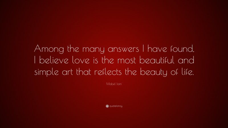 Mabel Iam Quote: “Among the many answers I have found, I believe love is the most beautiful and simple art that reflects the beauty of life.”