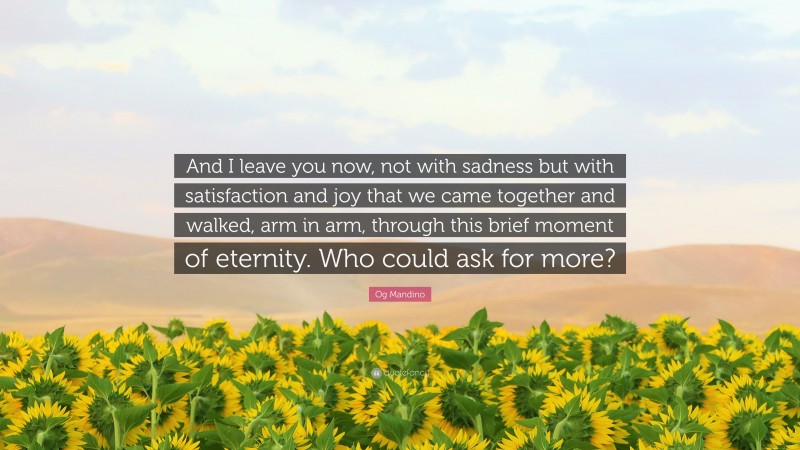 Og Mandino Quote: “And I leave you now, not with sadness but with satisfaction and joy that we came together and walked, arm in arm, through this brief moment of eternity. Who could ask for more?”