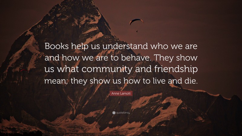Anne Lamott Quote: “Books help us understand who we are and how we are to behave. They show us what community and friendship mean; they show us how to live and die.”