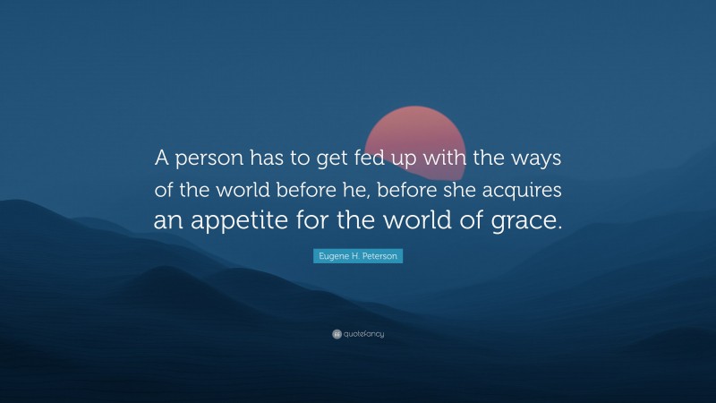 Eugene H. Peterson Quote: “A person has to get fed up with the ways of the world before he, before she acquires an appetite for the world of grace.”