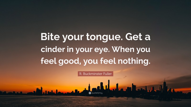 R. Buckminster Fuller Quote: “Bite your tongue. Get a cinder in your eye. When you feel good, you feel nothing.”