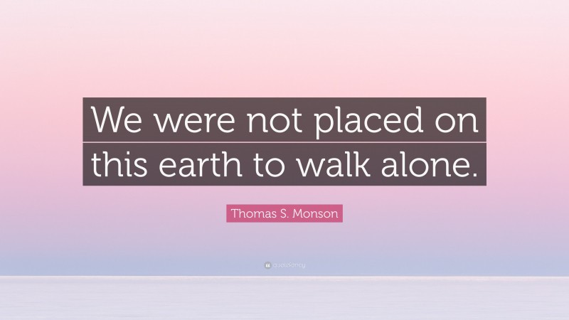 Thomas S. Monson Quote: “We were not placed on this earth to walk alone.”