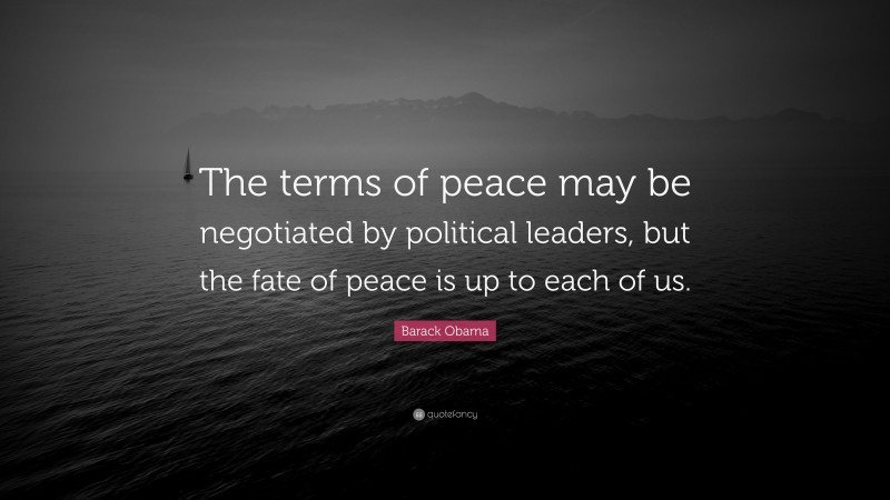 Barack Obama Quote: “The terms of peace may be negotiated by political leaders, but the fate of peace is up to each of us.”