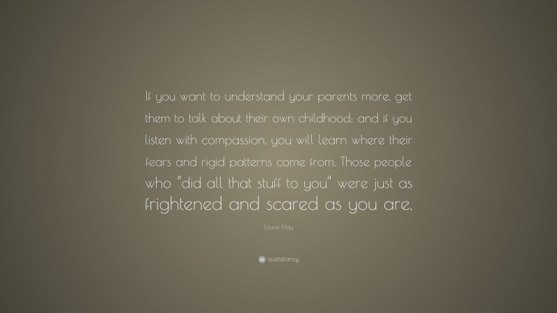 Louise Hay Quote: “If you want to understand your parents more, get them to talk about their own childhood; and if you listen with compassion, you will learn where their fears and rigid patterns come from. Those people who “did all that stuff to you” were just as frightened and scared as you are.”