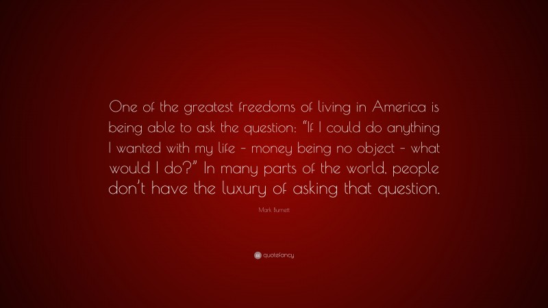Mark Burnett Quote: “One of the greatest freedoms of living in America is being able to ask the question: “If I could do anything I wanted with my life – money being no object – what would I do?” In many parts of the world, people don’t have the luxury of asking that question.”