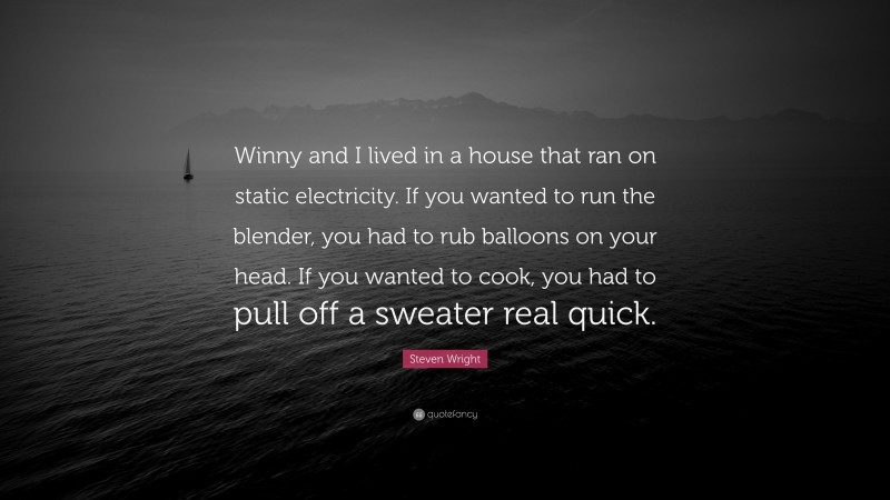Steven Wright Quote: “Winny and I lived in a house that ran on static electricity. If you wanted to run the blender, you had to rub balloons on your head. If you wanted to cook, you had to pull off a sweater real quick.”
