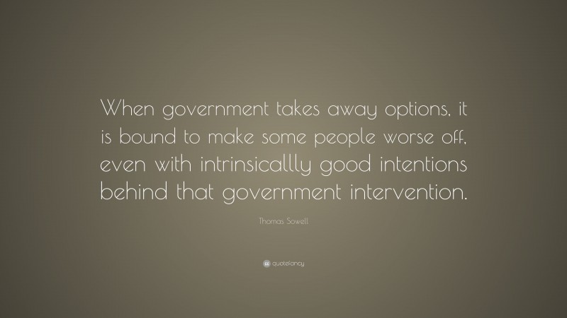 Thomas Sowell Quote: “When government takes away options, it is bound to make some people worse off, even with intrinsicallly good intentions behind that government intervention.”