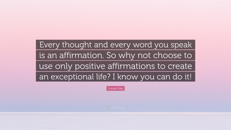Louise Hay Quote: “Every thought and every word you speak is an affirmation. So why not choose to use only positive affirmations to create an exceptional life? I know you can do it!”