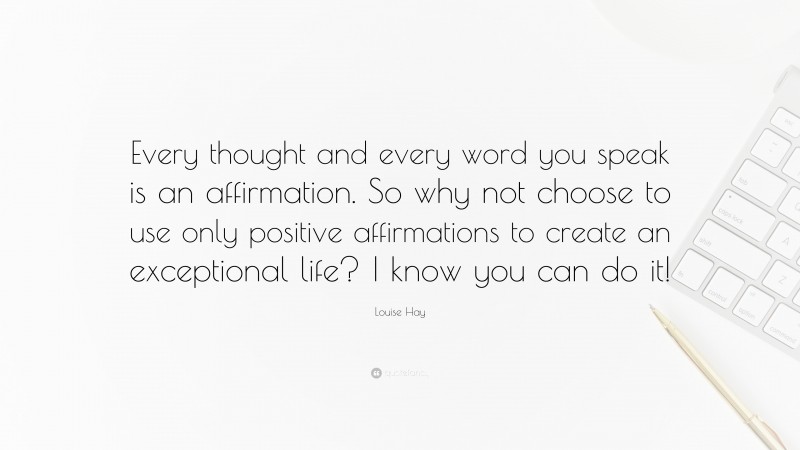 Louise Hay Quote: “Every thought and every word you speak is an affirmation. So why not choose to use only positive affirmations to create an exceptional life? I know you can do it!”