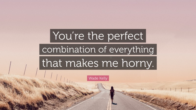 Wade Kelly Quote: “You’re the perfect combination of everything that makes me horny.”