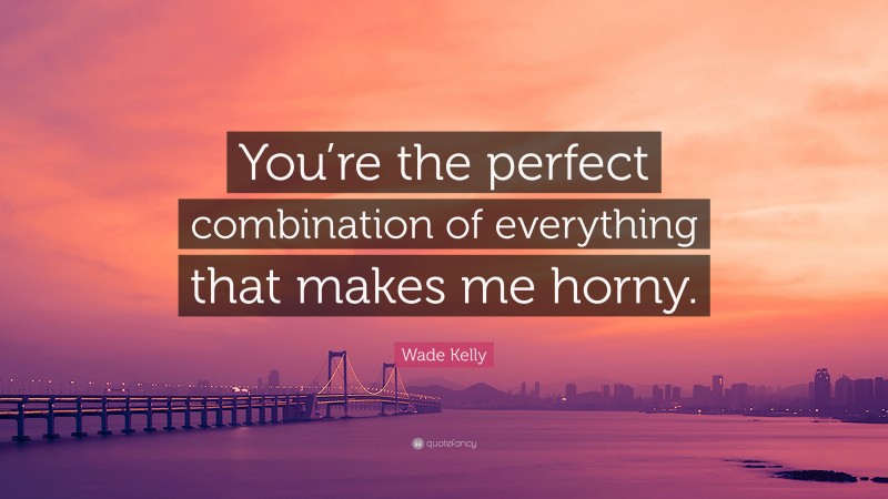 Wade Kelly Quote: “You’re the perfect combination of everything that makes me horny.”