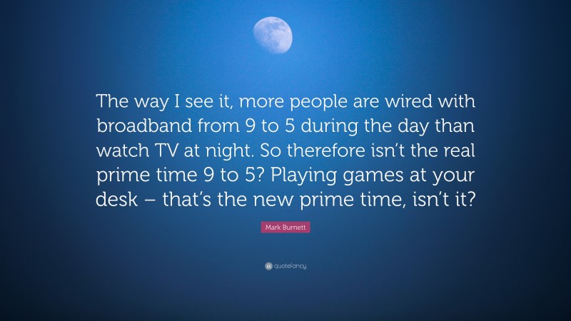 Mark Burnett Quote: “The way I see it, more people are wired with broadband from 9 to 5 during the day than watch TV at night. So therefore isn’t the real prime time 9 to 5? Playing games at your desk – that’s the new prime time, isn’t it?”