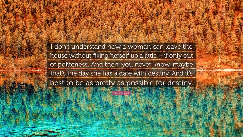 Coco Chanel Quote: “I don’t understand how a woman can leave the house without fixing herself up a little – if only out of politeness. And then, you never know, maybe that’s the day she has a date with destiny. And it’s best to be as pretty as possible for destiny.”