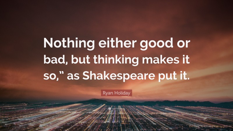 Ryan Holiday Quote: “Nothing either good or bad, but thinking makes it so,” as Shakespeare put it.”