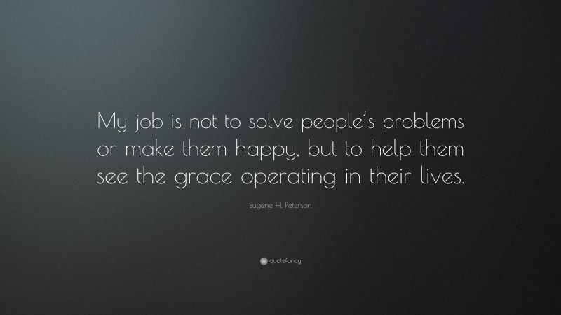 Eugene H. Peterson Quote: “My job is not to solve people’s problems or make them happy, but to help them see the grace operating in their lives.”