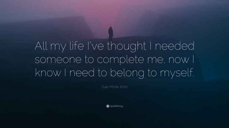 Sue Monk Kidd Quote: “All my life I’ve thought I needed someone to complete me, now I know I need to belong to myself.”