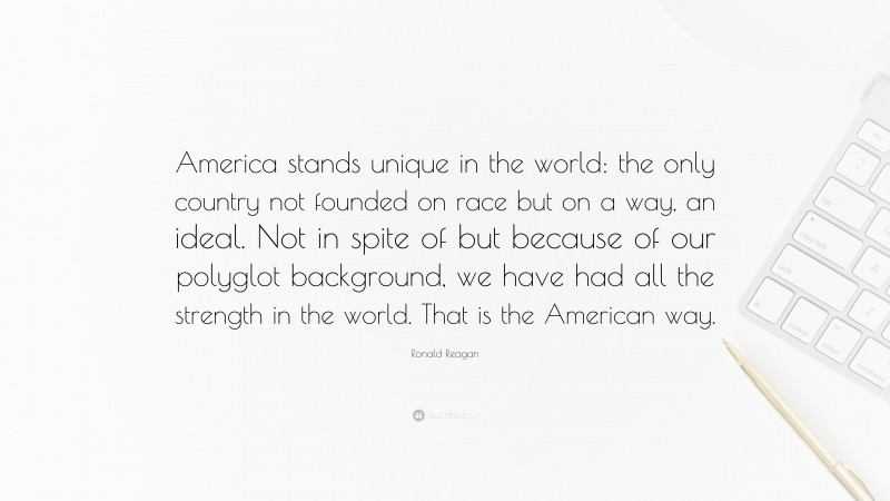 Ronald Reagan Quote: “America stands unique in the world: the only country not founded on race but on a way, an ideal. Not in spite of but because of our polyglot background, we have had all the strength in the world. That is the American way.”