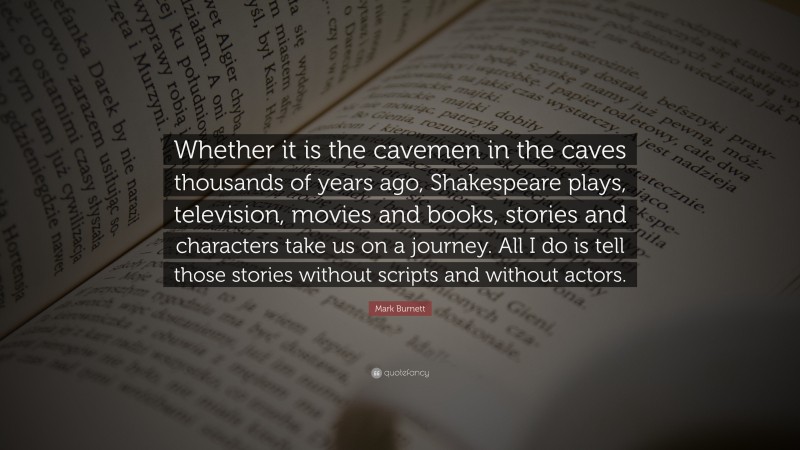 Mark Burnett Quote: “Whether it is the cavemen in the caves thousands of years ago, Shakespeare plays, television, movies and books, stories and characters take us on a journey. All I do is tell those stories without scripts and without actors.”