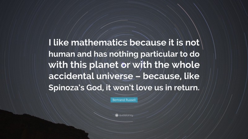 Bertrand Russell Quote: “I like mathematics because it is not human and has nothing particular to do with this planet or with the whole accidental universe – because, like Spinoza’s God, it won’t love us in return.”