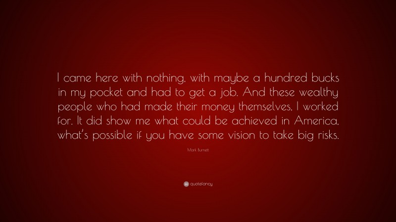 Mark Burnett Quote: “I came here with nothing, with maybe a hundred bucks in my pocket and had to get a job. And these wealthy people who had made their money themselves, I worked for. It did show me what could be achieved in America, what’s possible if you have some vision to take big risks.”