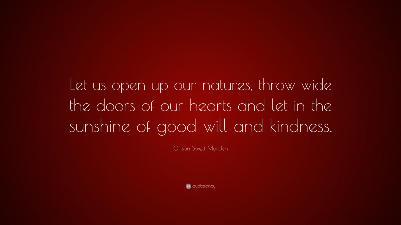 Orison Swett Marden Quote: “Let us open up our natures, throw wide the doors of our hearts and let in the sunshine of good will and kindness.”